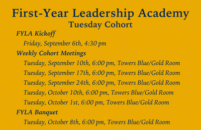First-Year Leadership Academy Tuesday Cohort FYLA Kickoff      Friday, September 6th, 4:30 pm  Weekly Cohort Meetings      Tuesday, September 10th, 6:00 pm, Towers Blue/Gold Room      Tuesday, September 17th, 6:00 pm, Towers Blue/Gold Room      Tuesday, S