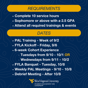 REQUIREMENTS DATES Complete 10 service hours Sophomore or above with a 2.5 GPA Attend all required trainings & events PAL Training - Week of 9/2 FYLA Kickoff - Friday, 9/6 6-week Cohort Experience Tuesdays from 9/10 - 10/1 OR Wednesdays from 9/11 - 10/2 F