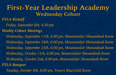 First-Year Leadership Academy Wednesday Cohort FYLA Kickoff      Friday, September 6th, 4:30 pm  Weekly Cohort Meetings      Wednesday, September 11th, 6:00 pm, Mountainlair Shenandoah Room      Wednesday, September 18th, 6:00 pm, Mountainlair Shenandoah 